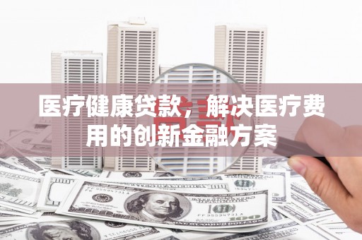 应城医疗健康贷款，解决医疗费用的创新金融方案